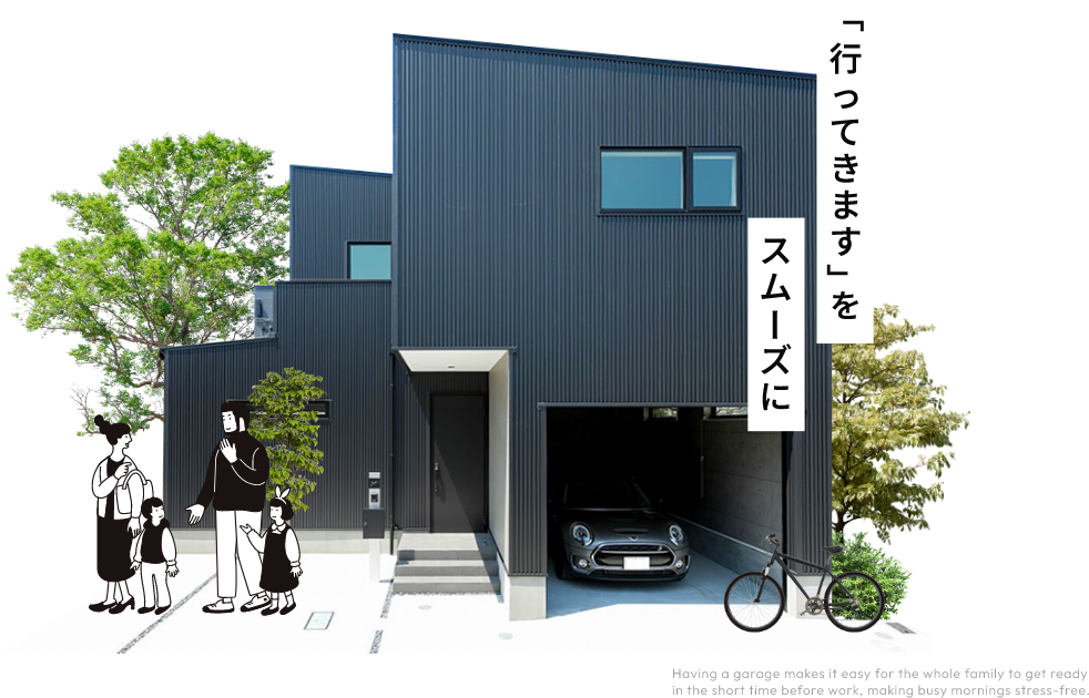 「行ってきますをスムーズに」Having a garage makes it easy for the whole family to get ready in the short time before work, making busy mornings stress-free.